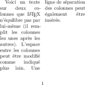 
\documentclass[twocolumn]{article}
  \usepackage[width=6cm,height=5cm]{geometry}
  \usepackage{lmodern,microtype}
  \usepackage[francais]{babel}

\begin{document}
Voici un texte sur deux colonnes que \LaTeX{}
n'équilibre pas par lui-même (il remplit les 
colonnes les unes après les autres). L'espace 
entre les colonnes peut être modifié comme
indiqué plus loin. Une ligne de séparation des 
colonnes peut également être insérée.
\end{document}
