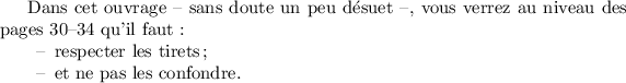 
\documentclass{article}
\usepackage[french]{babel}
\pagestyle{empty}
\begin{document}
Dans cet ouvrage -- sans doute un peu désuet --, vous verrez au niveau des pages 30--34 qu'il faut :
\begin{itemize}
\item[--] respecter les tirets ;
\item[--] et ne pas les confondre.
\end{itemize}
\end{document}
