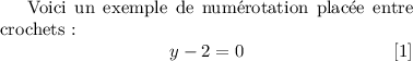 
\documentclass{article}
\usepackage[body={8cm,8cm}]{geometry}
\usepackage{lmodern}
\pagestyle{empty}
\makeatletter
\renewcommand{\@eqnnum}{%
    {\normalfont\normalcolor%
    \theequation}}
\renewcommand{\theequation}{%
    [\arabic{equation}]}
\makeatother

\begin{document}
Voici un exemple de numérotation
placée entre crochets~:
 \begin{equation}
    y - 2 = 0
 \end{equation}
\end{document}
