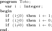 
\documentclass{article}
  \usepackage[latin1]{inputenc}
  \usepackage[T1]{fontenc}
  \usepackage{listings}

\begin{document}
\thispagestyle{empty}

\lstset{language=Pascal,literate={:=}{{$\gets$}}1
  {<=}{{$\leq$}}1 {>=}{{$\geq$}}1 {<>}{{$\neq$}}1}

\begin{lstlisting}
program Toto;
  var i : integer;
begin
  if (i<=0) then i := 1;
  if (i>=0) then i := 0;
  if (i<>0) then i := 0;
end.
\end{lstlisting}
\end{document}
