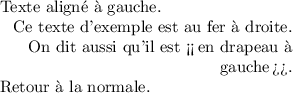 
\documentclass{article}
  \usepackage[width=6.2cm]{geometry}
  \usepackage[french]{babel}
  \pagestyle{empty}
  
\begin{document}
\setlength{\parindent}{0ex}

Texte aligné à gauche.

{\raggedleft
Ce texte d'exemple est au fer à droite.
On dit aussi qu'il est <<\,en drapeau à gauche\,>>.
\par
}

Retour à la normale.
\end{document}
