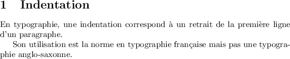 
\documentclass{article}
\pagestyle{empty}
\begin{document}
\section{Indentation}
En typographie, une indentation correspond à un retrait de la première ligne
d'un paragraphe. 

Son utilisation est la norme en typographie française mais pas une typographie
anglo-saxonne.
\end{document}
