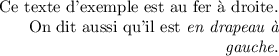 
\documentclass{article}
  \usepackage[width=6.2cm]{geometry}
  \usepackage[french]{babel}
  \pagestyle{empty}

\begin{document}
\setlength{\parindent}{0ex}

\raggedleft
Ce texte d'exemple est au fer à droite.
On dit aussi qu'il est \emph{en drapeau à gauche}.
\end{document}
