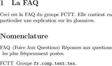 
\documentclass{article}
\usepackage[T1]{fontenc}
\usepackage[utf8]{inputenc}
\usepackage[body={8cm,8cm}]{geometry}
\usepackage{nomencl}
\pagestyle{empty}
\makenomenclature
\begin{document}

\section{La FAQ}
Ceci est la FAQ\nomenclature{FAQ}{(Foire Aux Questions) Réponses aux questions les plus 
fréquemment posées.} du groupe FCTT\nomenclature{FCTT}{Groupe \texttt{fr.comp.text.tex}.}. 
Elle contient en particulier une explication sur les glossaires.

\begin{thenomenclature} 
\nomgroup{A}
  \item [{FAQ}]\begingroup (Foire Aux Questions) Réponses aux questions les plus fréquemment posées.\nomeqref {0}\nompageref{1}
  \item [{FCTT}]\begingroup Groupe \texttt{fr.comp.text.tex}.\nomeqref {0}\nompageref{1}

\end{thenomenclature}
\end{document}
