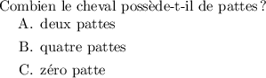 
\documentclass{exam}
  \usepackage[french]{babel}
  \pagestyle{empty}

\begin{document}
Combien le cheval possède-t-il de pattes ?
\begin{choices}
   \choice deux pattes
   \choice quatre pattes
   \choice zéro patte
\end{choices}
\end{document}
