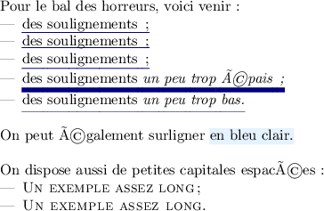 
\documentclass{article}
\usepackage[latin1]{inputenc}
\usepackage[T1]{fontenc}
\usepackage{color,soul}
\usepackage[frenchb]{babel}
\definecolor{darkblue}{rgb}{0,0,0.5}
\setulcolor{darkblue}
\definecolor{bleuclair}{rgb}{.90,.95,1}
\sethlcolor{bleuclair}
\pagestyle{empty}
\begin{document}
Pour le bal des horreurs, voici venir :
\begin{itemize}
\item \ul{des soulignements ;}%
\setuldepth{a}%
\item \ul{des soulignements ;}%
\setuldepth{g}%
\item \ul{des soulignements ;}
\item \setul{}{.75ex}
\ul{des soulignements \emph{un peu trop épais ;}}
\item \setul{1.2ex}{.05ex}
\ul{des soulignements \emph{un peu trop bas.}} \\
\end{itemize}

On peut également surligner \hl{en bleu clair.} \\

On dispose aussi de petites capitales espacées :
\begin{itemize}
\item \textsc{Un exemple assez long} ;
\item \caps{Un exemple assez long}.
\end{itemize}
\end{document}
