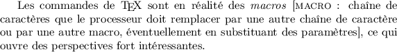 
Les commandes de \TeX{} sont en réalité des
\emph{macros} [\textsc{macro} :
  chaîne de caractères que le processeur doit remplacer
  par une autre chaîne de caractère ou par une autre macro,
  éventuellement en substituant des paramètres],
ce qui ouvre des perspectives fort intéressantes.

