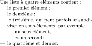 
\documentclass{article}
  \usepackage[width=7cm]{geometry}
  \usepackage{lmodern}
  \usepackage{microtype}
  \usepackage[french]{babel}
  \pagestyle{empty}
\begin{document}
Une liste à quatre éléments contient :
\begin{itemize}
\item le premier élément ;
\item le deuxième ;
\item le troisième, qui peut parfois se
subdiviser en sous-éléments, par exemple : 
  \begin{itemize}
  \item un sous-élément, 
  \item et un second ;
  \end{itemize}
\item le quatrième et dernier.
\end{itemize}
\end{document}
