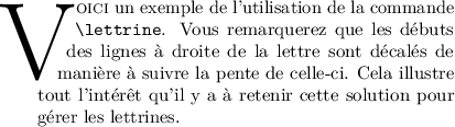 
\documentclass{article}
  \usepackage[utf8]{inputenc}
  \usepackage[T1]{fontenc}
  \usepackage[width=8cm]{geometry}
  \usepackage{lmodern}
  \usepackage{microtype}
  \usepackage{lettrine}
  \pagestyle{empty}

\begin{document}
\lettrine[lines=4, slope=-0.5em, lhang=0.5,nindent=0pt]{V}{oici}
un exemple de l'utilisation de la commande \verb|\lettrine|. 
Vous remarquerez que les débuts des lignes à droite de la lettre 
sont décalés de manière à suivre la pente de celle-ci. Cela illustre
tout l'intérêt qu'il y a à retenir cette solution pour gérer les 
lettrines. 
\end{document}
