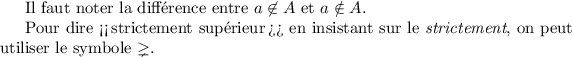 
\documentclass{article}
  \usepackage{amssymb}
  \pagestyle{empty}

\begin{document}
Il faut noter la différence entre 
\(a \not\in A\) et \(a \notin A\). 

Pour dire <<\,strictement supérieur\,>> en insistant sur le \emph{strictement},
on peut utiliser le symbole \(\gneq\).
\end{document}
