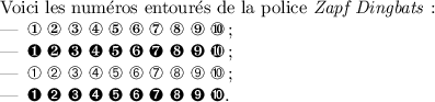 
\documentclass{article}
  \usepackage[french]{babel}
  \usepackage{pifont}
  \pagestyle{empty}

\begin{document}
Voici les numéros entourés de la police 
\emph{Zapf Dingbats} :
\begin{itemize}
\item \ding{172} \ding{173} \ding{174} \ding{175} 
 \ding{176} \ding{177} \ding{178} \ding{179} 
 \ding{180} \ding{181} ;
\item \ding{182} \ding{183} \ding{184} \ding{185}
 \ding{186} \ding{187} \ding{188} \ding{189} 
 \ding{190} \ding{191} ;
\item \ding{192} \ding{193} \ding{194} \ding{195} 
 \ding{196} \ding{197} \ding{198} \ding{199} 
 \ding{200} \ding{201} ;
\item \ding{202} \ding{203} \ding{204} \ding{205} 
 \ding{206} \ding{207} \ding{208} \ding{209} 
 \ding{210} \ding{211}.
\end{itemize}
\end{document}
