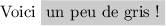 
\documentclass{article}
\usepackage{xcolor}
\usepackage[width=7cm]{geometry}
\pagestyle{empty}
\begin{document}
Voici \colorbox[gray]{0.8}{un peu de gris !}
\end{document}
