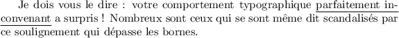 
\documentclass{article}
\usepackage{soul}
\pagestyle{empty}
\begin{document}
Je dois vous le dire : votre comportement
typographique \ul{parfaitement inconvenant} a
surpris ! Nombreux sont ceux qui se sont même dit
scandalisés par ce soulignement qui dépasse les
bornes.
\end{document}
