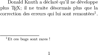 
\documentclass{article}
\usepackage[utf8]{inputenc}
\usepackage[T1]{fontenc}
\usepackage[total={7cm,3cm}]{geometry}

%\usepackage[norule]{footmisc}

\begin{document}

Donald Knuth a déclaré qu'il ne développe plus \TeX ; il ne traite désormais 
plus que la correction des erreurs qui lui sont remontées\footnote{Et ces 
bugs sont rares !}.

\end{document}
