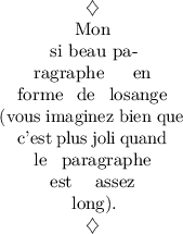 
\documentclass{article}
\usepackage{lmodern}
\usepackage{microtype}
\usepackage[french]{babel}
\usepackage{shapepar}
\pagestyle{empty}
\begin{document}
\diamondpar{Mon si beau paragraphe en forme de losange (vous imaginez bien que c'est plus joli quand le paragraphe est assez long).}
\end{document}
