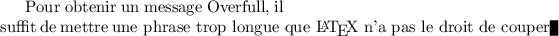 
\documentclass[draft]{article}
  \usepackage[width=6cm]{geometry}
  \usepackage[french]{babel}
  \pagestyle{empty}
  
\begin{document}
Pour obtenir un message Overfull, il suffit de 
mettre \hbox{une phrase trop longue que \LaTeX{} 
n'a pas le droit de couper}
\end{document}
