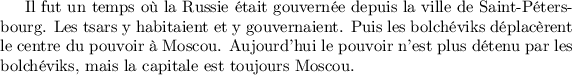 
Il fut un temps où la Russie était gouvernée depuis la ville de Saint-Péters\-bourg.
Les tsars y habitaient et y gouvernaient. Puis les bolchéviks déplacèrent
le centre du pouvoir à Moscou. Aujourd'hui le pouvoir n'est plus détenu par les
bolchéviks, mais la capitale est toujours Moscou.
