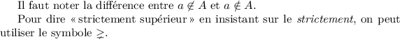 
\documentclass{article}
  \usepackage{amssymb}
  \usepackage{lmodern}
  \pagestyle{empty}

\begin{document}
Il faut noter la différence entre 
\(a \not\in A\) et \(a \notin A\). 

Pour dire <<\,strictement supérieur\,>> en insistant sur le \emph{strictement},
on peut utiliser le symbole \(\gneq\).
\end{document}
