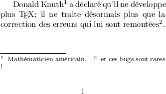 
\documentclass{article}
\usepackage[utf8]{inputenc}
\usepackage[T1]{fontenc}
\usepackage[total={7cm,3cm}]{geometry}
\usepackage[para]{footmisc}

\begin{document}

Donald Knuth\footnote{Mathématicien américain.} a déclaré qu'il ne développe 
plus \TeX ; il ne traite désormais plus que la correction des erreurs qui 
lui sont remontées\footnote{et ces bugs sont rares !}. 
\end{document}
