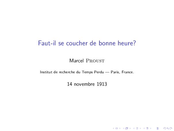 
\documentclass{beamer}
  \usepackage[french]{babel}

  \title{Faut-il se coucher de bonne heure?}
  \author{Marcel \textsc{Proust}}
  \institute{Institut de recherche du Temps Perdu --- Paris, France.}
  \date{14 novembre 1913}

\begin{document}

\begin{frame}
\titlepage
\end{frame}

\end{document}
