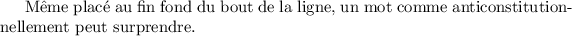 
\documentclass{report}
\usepackage[french]{babel}
\pagestyle{empty}
\begin{document}
\sloppy
Même placé au fin fond du bout de la ligne, un mot comme anticonstitutionnellement peut surprendre.
\end{document}
