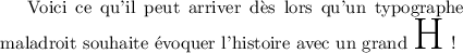 
\documentclass{article}
\usepackage[width=9cm]{geometry}
\pagestyle{empty}
\begin{document}
Voici ce qu'il peut arriver dès lors qu'un 
typographe maladroit souhaite évoquer 
l'histoire avec un grand {\Huge H} !
\end{document}
