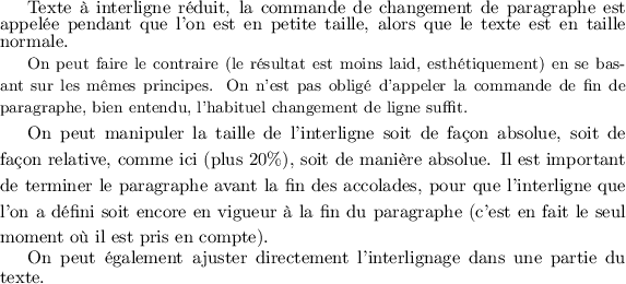 
\footnotesize{\normalsize Texte à interligne réduit, la 
commande de changement de paragraphe est appelée pendant
que l'on est en petite taille, alors que le texte est en
taille normale.}\par

\normalsize
{\small On peut faire le contraire (le résultat est moins
laid, esthétiquement) en se basant sur les mêmes principes. 
On n'est pas obligé d'appeler la commande
de fin de paragraphe, bien entendu, l'habituel changement de ligne suffit.}

{\setlength{\baselineskip}{1.2\baselineskip}
On peut manipuler la taille de l'interligne soit de façon absolue, soit de façon
relative, comme ici (plus 20\%), soit de manière absolue. Il est important de
terminer le paragraphe avant la fin des accolades, pour que l'interligne que
l'on a défini soit encore en vigueur à la fin du paragraphe (c'est en fait
le seul moment où il est pris en compte).\par} %%% <= terminer le paragraphe
                                               %%%    dans le bloc
{\advance\baselineskip -1pt On peut également ajuster directement l'interlignage
dans une partie du texte.\par}
