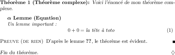 
\documentclass{article}

\usepackage[thmmarks]{ntheorem}

{\theoremstyle{changebreak}
\theoremindent0.5cm
\theoremnumbering{greek}
\newtheorem{Lemma}{Lemme}}

{\theoremheaderfont{\normalfont\bfseries}
\theorembodyfont{\slshape}
\theoremsymbol{\ensuremath{\diamondsuit}}
\theoremseparator{:}
\newtheorem{Theorem}{Théorème}}

{\theoremheaderfont{\sc}\theorembodyfont{\upshape}
\theoremstyle{nonumberplain}
\theoremseparator{}
\theoremsymbol{\rule{1ex}{1ex}}
\newtheorem{Proof}{Preuve}}
\pagestyle{empty}
\begin{document}

\begin{Theorem}[Théorème complexe]
Voici l'énoncé de mon théorème complexe.

\begin{Lemma}[Equation]
\label{lem=equation}
   Un lemme important~:
\begin{equation}
  0+0=\mbox{la t\^ete à toto}
\end{equation}
\end{Lemma}

\begin{Proof}[de rien]
  D'après le lemme \ref{lem=equation},
  le théorème est évident.
\end{Proof}
Fin du théorème.
\end{Theorem}

\end{document}
