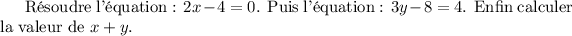 
Résoudre l'équation~: $2x-4 = 0$. Puis
l'équation~: \(3y-8=4\). Enfin calculer
la valeur de \begin{math}x+y\end{math}.
