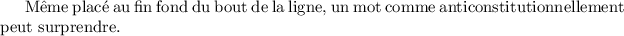 
\documentclass{report}
\usepackage[french]{babel}
\hyphenpenalty 10000
\pagestyle{empty}
\begin{document}
Même placé au fin fond du bout de la ligne, un mot comme anticonstitutionnellement peut surprendre.
\end{document}
