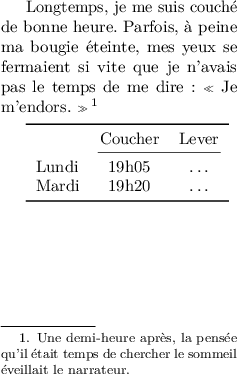 
\documentclass{article}
  \usepackage[width=5cm,height=8cm]{geometry}
  \usepackage{lmodern}
  \usepackage{microtype}
  \usepackage{booktabs}
  \usepackage{setspace}
  \usepackage[french]{babel}
  \pagestyle{empty}

\singlespacing
\begin{document}

Longtemps, je me suis couché de bonne heure. Parfois, à peine ma bougie éteinte, mes yeux se fermaient si vite que je n'avais pas le temps de me dire : « Je m'endors. »\footnote{Une demi-heure après, la pensée qu'il était temps de chercher le sommeil éveillait le narrateur.}

\medskip
\begin{tabular}{l cc}
\toprule
  & Coucher & Lever \\
\cmidrule(lr){2-3}
Lundi & 19h05 & \dots \\
Mardi & 19h20 & \dots \\
\bottomrule
\end{tabular}
\end{document}
