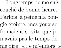 
\documentclass{article}
  \usepackage[width=5cm]{geometry}
  \usepackage[french]{babel}
  \pagestyle{empty}
\begin{document}
\Large
Longtemps, je me suis couché de bonne heure.
Parfois, à peine ma bougie éteinte, mes yeux
se fermaient si vite que je n’avais pas
le temps de me dire: \og{}Je m’endors.\fg{}
\end{document}
