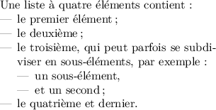 
\documentclass{article}
\usepackage{lmodern}
\usepackage[width=7cm]{geometry}
\usepackage[french]{babel}
\pagestyle{empty}
\begin{document}
Une liste à quatre éléments contient :
\begin{itemize}
\item le premier élément ;
\item le deuxième ;
\item le troisième, qui peut parfois se
subdiviser en sous-éléments, par exemple : 
  \begin{itemize}
  \item un sous-élément, 
  \item et un second ;
  \end{itemize}
\item le quatrième et dernier.
\end{itemize}
\end{document}

