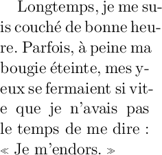 
\documentclass{article}
  \usepackage[width=4.6cm]{geometry}
  \usepackage[french]{babel}
  \pagestyle{empty}
\begin{document}
\Large
Longtemps, je me su\-is couché de bonne heu\-re.
Parfois, à peine ma bo\-ugie éteinte, mes y\-eux
se fermaient si vit\-e que je n’avais pas
le temps de me dire: \og{}Je m’endors.\fg{}
\end{document}
