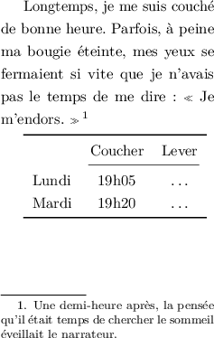 
\documentclass{article}
  \usepackage[width=5cm,height=8cm]{geometry}
  \usepackage{lmodern}
  \usepackage{microtype}
  \usepackage{booktabs}
  \usepackage{setspace}
  \usepackage[french]{babel}
  \pagestyle{empty}

\onehalfspacing
\begin{document}

Longtemps, je me suis couché de bonne heure. Parfois, à peine ma bougie éteinte, mes yeux se fermaient si vite que je n'avais pas le temps de me dire : « Je m'endors. »\footnote{Une demi-heure après, la pensée qu'il était temps de chercher le sommeil éveillait le narrateur.}

\medskip
\begin{tabular}{l cc}
\toprule
  & Coucher & Lever \\
\cmidrule(lr){2-3}
Lundi & 19h05 & \dots \\
Mardi & 19h20 & \dots \\
\bottomrule
\end{tabular}
\end{document}
