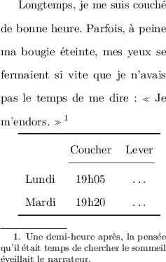 
\documentclass{article}
  \usepackage[width=5cm,height=8cm]{geometry}
  \usepackage{lmodern}
  \usepackage{microtype}
  \usepackage{booktabs}
  \usepackage{setspace}
  \usepackage[french]{babel}
  \pagestyle{empty}

\doublespacing
\begin{document}

Longtemps, je me suis couché de bonne heure. Parfois, à peine ma bougie éteinte, mes yeux se fermaient si vite que je n'avais pas le temps de me dire : « Je m'endors. »\footnote{Une demi-heure après, la pensée qu'il était temps de chercher le sommeil éveillait le narrateur.}

\medskip
\begin{tabular}{l cc}
\toprule
  & Coucher & Lever \\
\cmidrule(lr){2-3}
Lundi & 19h05 & \dots \\
Mardi & 19h20 & \dots \\
\bottomrule
\end{tabular}
\end{document}
