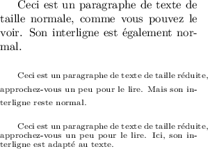 
\documentclass{article}
  \usepackage[width=6cm]{geometry}
  \usepackage{lmodern}
  \pagestyle{empty}

\begin{document}
Ceci est un paragraphe de texte de taille normale,
comme vous pouvez le voir.
Son interligne est également normal.

\bigskip

{\scriptsize
Ceci est un paragraphe de texte de taille réduite,
approchez-vous un peu pour le lire.
Mais son interligne reste normal.}

\bigskip

{\scriptsize
Ceci est un paragraphe de texte de taille réduite,
approchez-vous un peu pour le lire.
Ici, son interligne est adapté au texte.\par}

\end{document}
