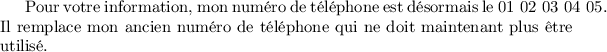 
Pour votre information, mon numéro de téléphone est désormais le 
\mbox{01 02 03 04 05}. Il remplace mon ancien numéro de téléphone 
qui ne doit maintenant plus être utilisé.
